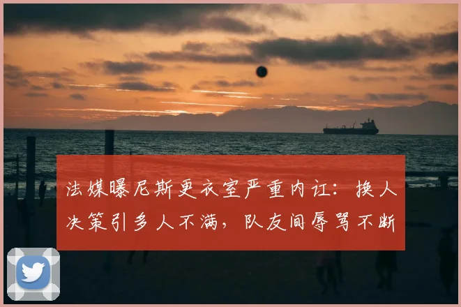 法媒曝尼斯更衣室严重内讧：换人决策引多人不满，队友间辱骂不断